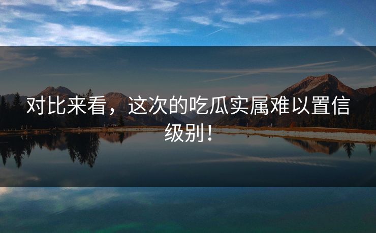 对比来看，这次的吃瓜实属难以置信级别！