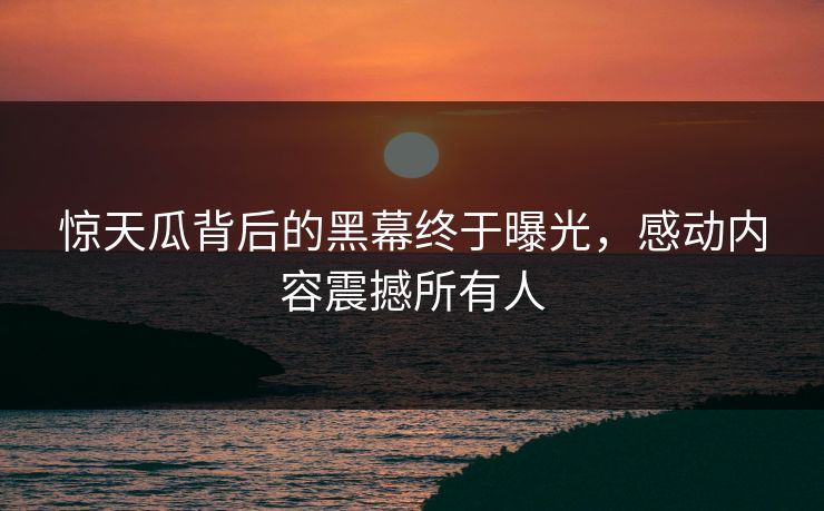 惊天瓜背后的黑幕终于曝光，感动内容震撼所有人
