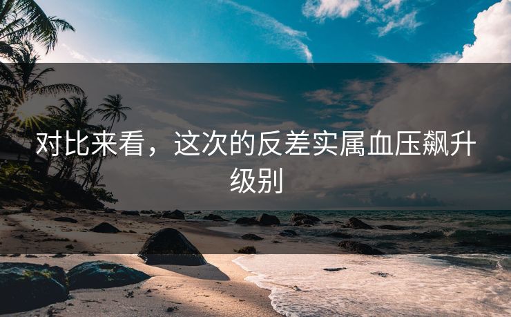 对比来看，这次的反差实属血压飙升级别