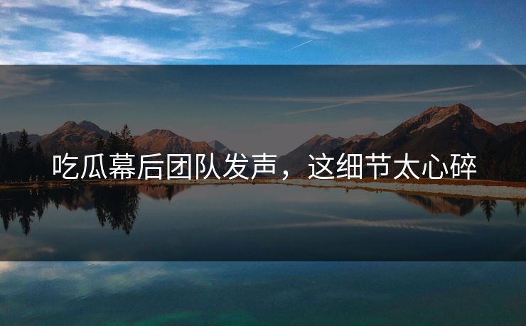 吃瓜幕后团队发声，这细节太心碎