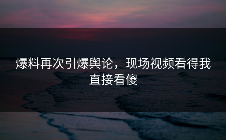 爆料再次引爆舆论，现场视频看得我直接看傻