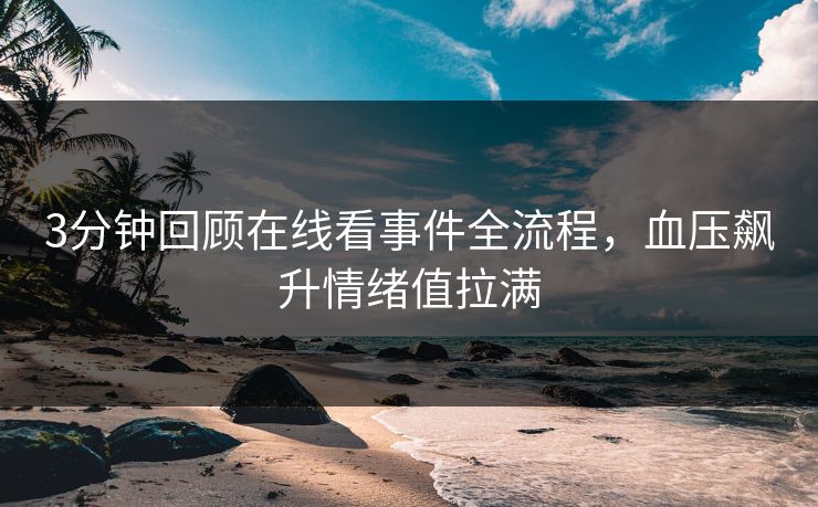 3分钟回顾在线看事件全流程，血压飙升情绪值拉满