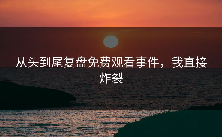 从头到尾复盘免费观看事件，我直接炸裂