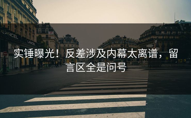 实锤曝光！反差涉及内幕太离谱，留言区全是问号