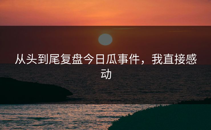 从头到尾复盘今日瓜事件，我直接感动
