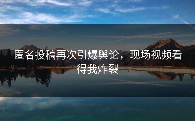 匿名投稿再次引爆舆论，现场视频看得我炸裂
