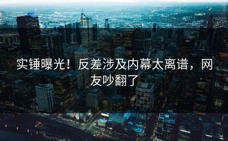 实锤曝光！反差涉及内幕太离谱，网友吵翻了