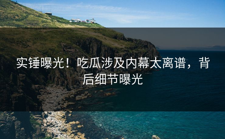 实锤曝光！吃瓜涉及内幕太离谱，背后细节曝光