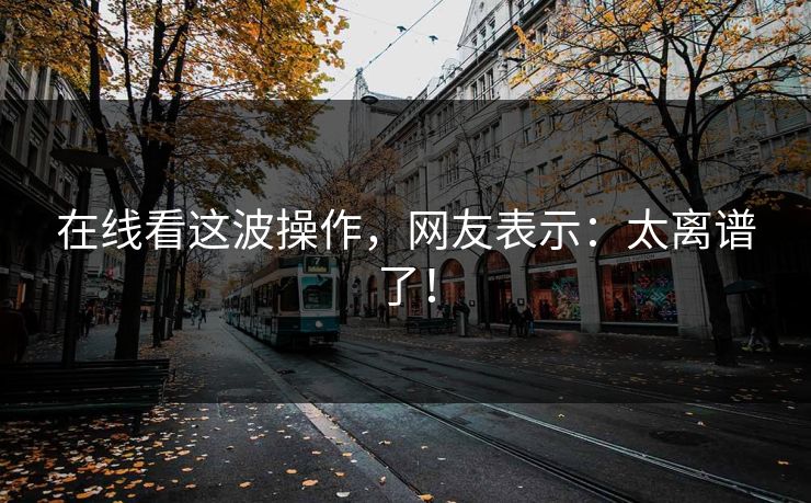 在线看这波操作，网友表示：太离谱了！