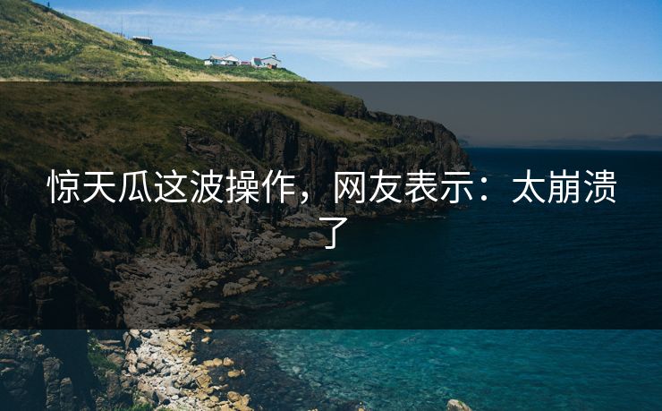 惊天瓜这波操作，网友表示：太崩溃了