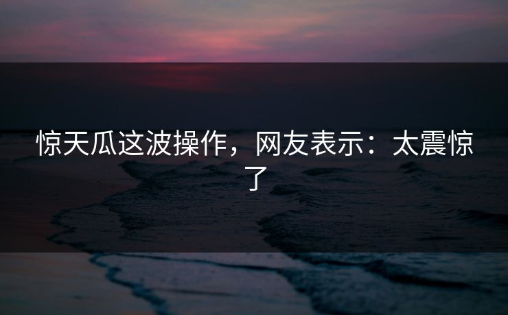 惊天瓜这波操作，网友表示：太震惊了