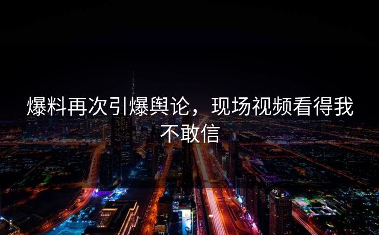 爆料再次引爆舆论，现场视频看得我不敢信