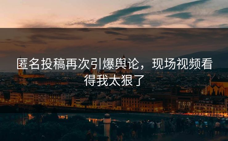 匿名投稿再次引爆舆论，现场视频看得我太狠了