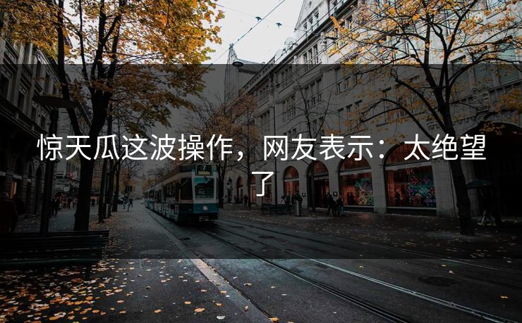 惊天瓜这波操作，网友表示：太绝望了