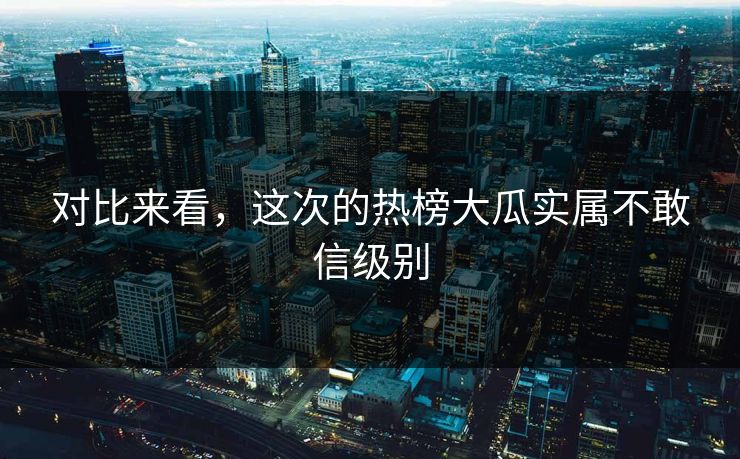 对比来看，这次的热榜大瓜实属不敢信级别