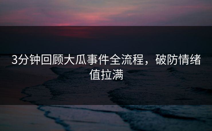 3分钟回顾大瓜事件全流程，破防情绪值拉满