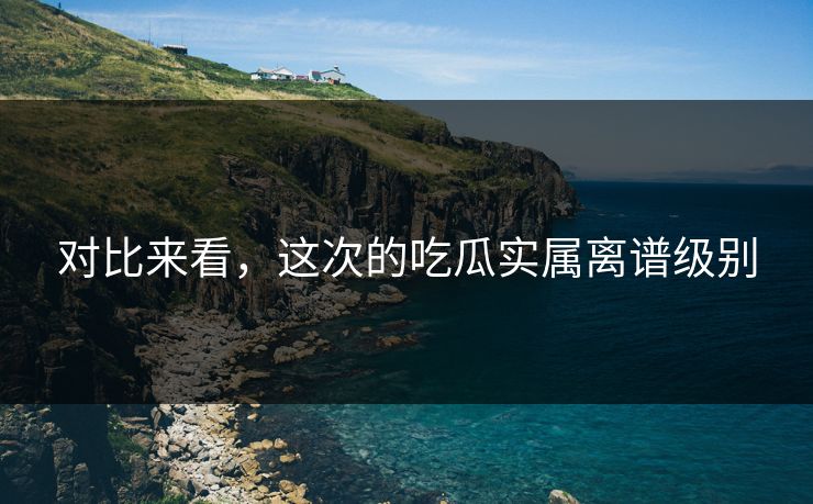 对比来看，这次的吃瓜实属离谱级别