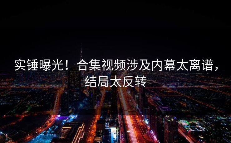 实锤曝光！合集视频涉及内幕太离谱，结局太反转