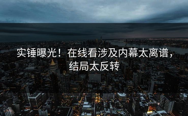 实锤曝光！在线看涉及内幕太离谱，结局太反转