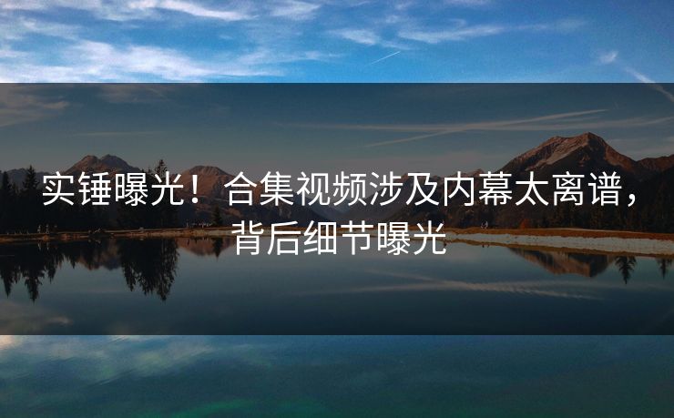 实锤曝光！合集视频涉及内幕太离谱，背后细节曝光