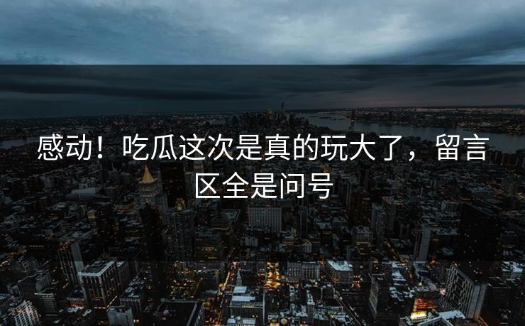感动！吃瓜这次是真的玩大了，留言区全是问号