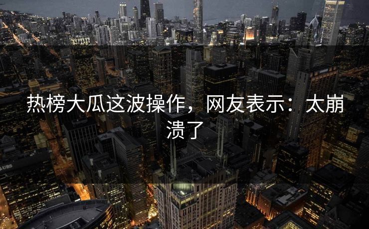 热榜大瓜这波操作，网友表示：太崩溃了