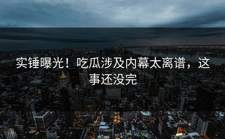 实锤曝光！吃瓜涉及内幕太离谱，这事还没完