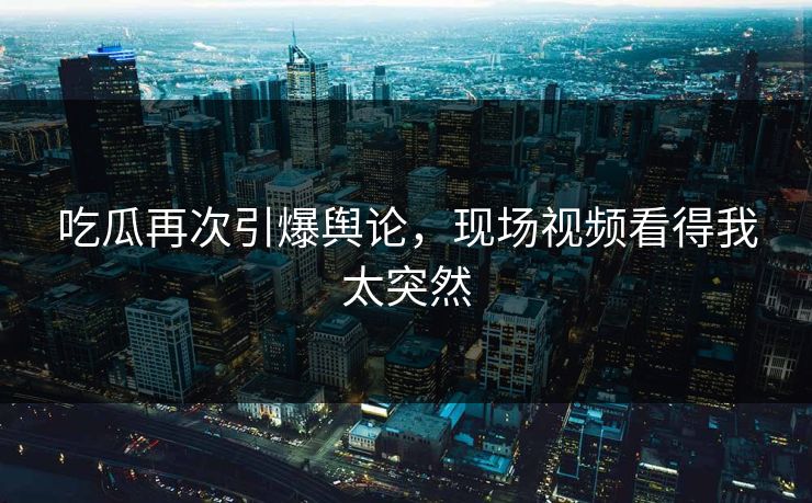 吃瓜再次引爆舆论，现场视频看得我太突然