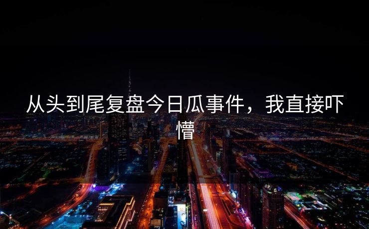 从头到尾复盘今日瓜事件，我直接吓懵