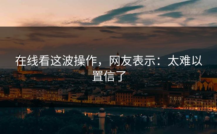 在线看这波操作，网友表示：太难以置信了