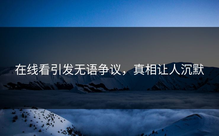 在线看引发无语争议，真相让人沉默