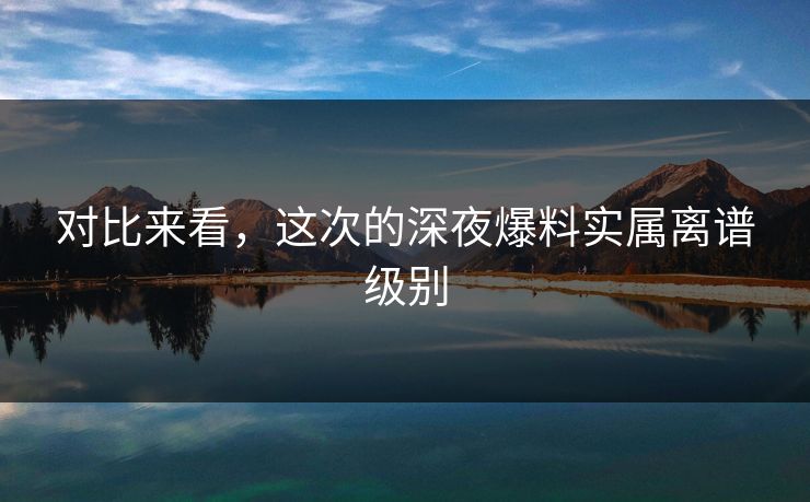 对比来看，这次的深夜爆料实属离谱级别