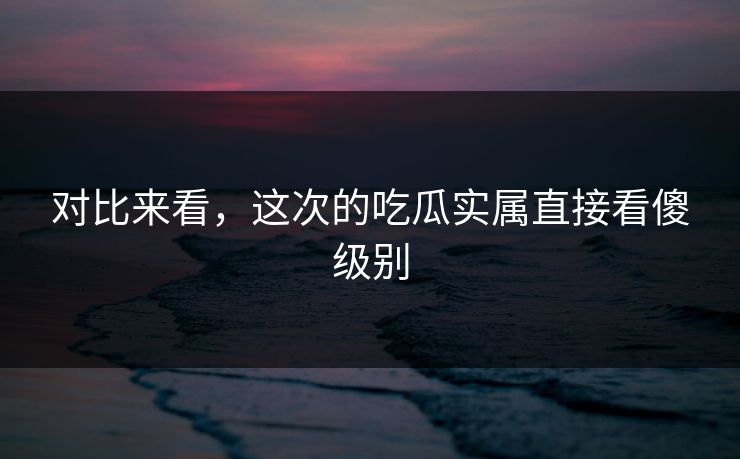 对比来看，这次的吃瓜实属直接看傻级别