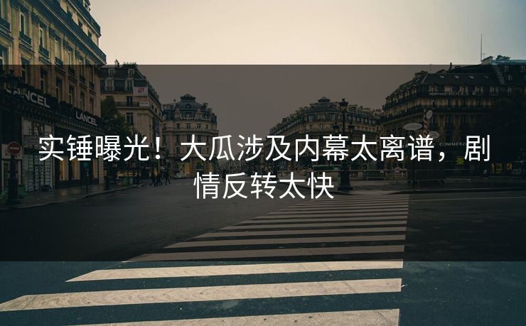 实锤曝光！大瓜涉及内幕太离谱，剧情反转太快