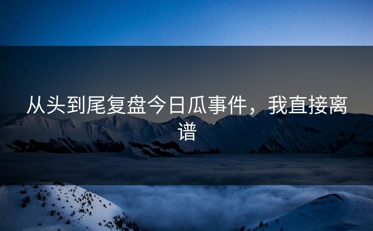 从头到尾复盘今日瓜事件，我直接离谱