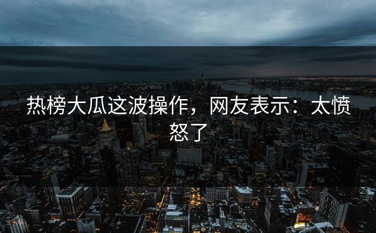热榜大瓜这波操作，网友表示：太愤怒了