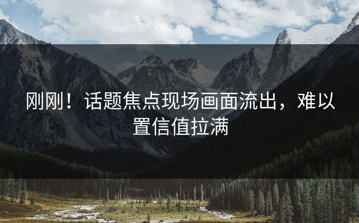刚刚！话题焦点现场画面流出，难以置信值拉满