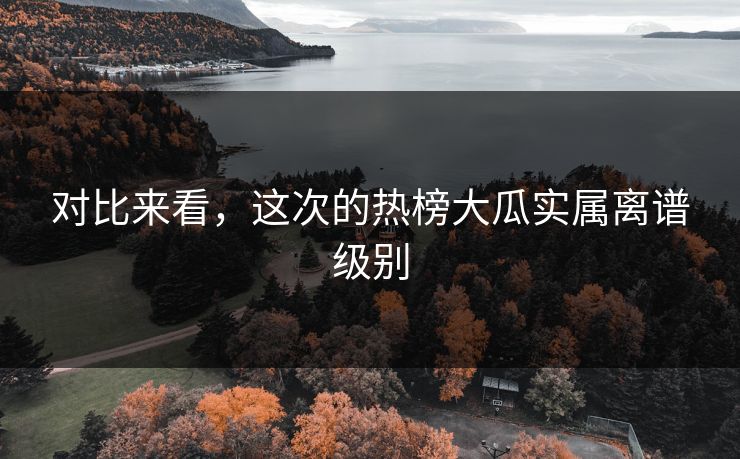 对比来看，这次的热榜大瓜实属离谱级别