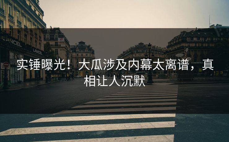 实锤曝光！大瓜涉及内幕太离谱，真相让人沉默
