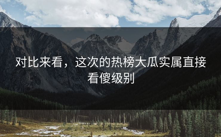 对比来看，这次的热榜大瓜实属直接看傻级别