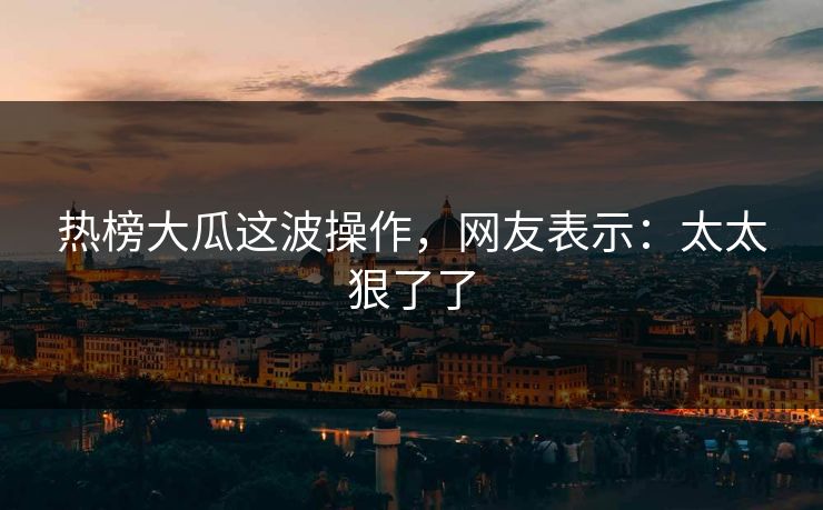 热榜大瓜这波操作，网友表示：太太狠了了