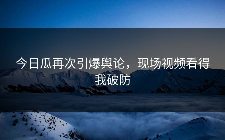 今日瓜再次引爆舆论，现场视频看得我破防