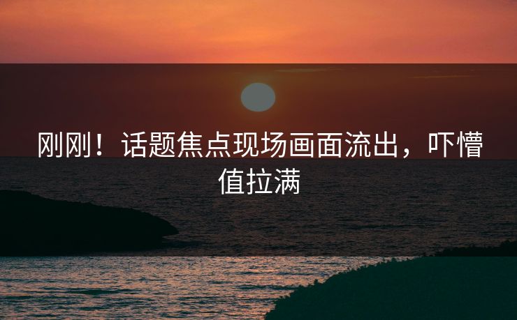 刚刚！话题焦点现场画面流出，吓懵值拉满