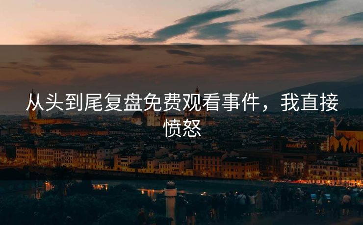 从头到尾复盘免费观看事件，我直接愤怒