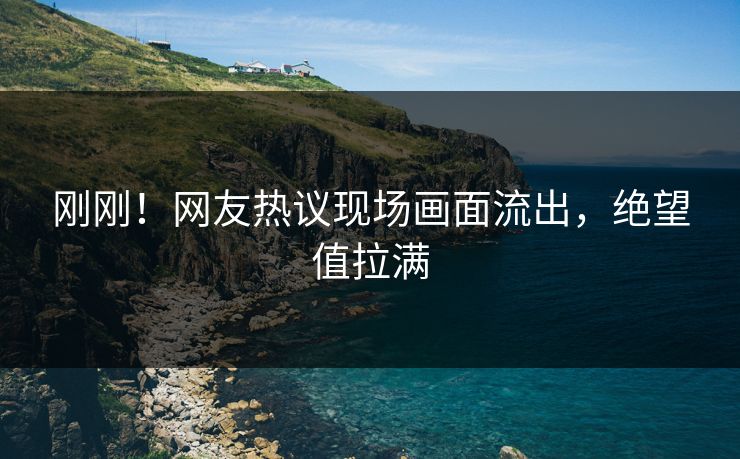刚刚！网友热议现场画面流出，绝望值拉满