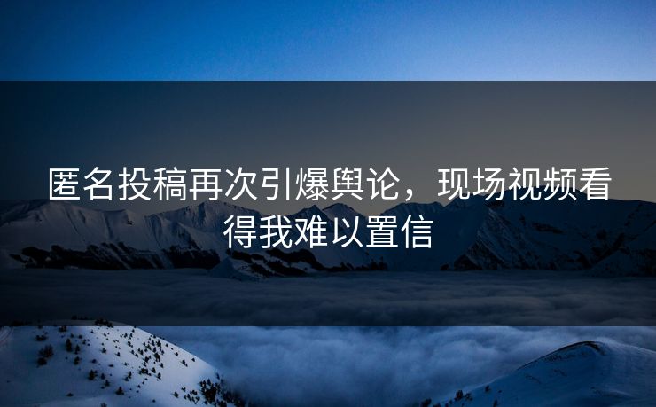 匿名投稿再次引爆舆论，现场视频看得我难以置信