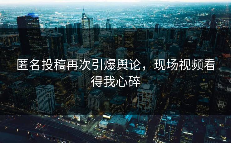 匿名投稿再次引爆舆论，现场视频看得我心碎