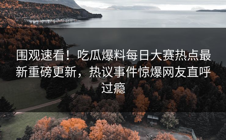 围观速看！吃瓜爆料每日大赛热点最新重磅更新，热议事件惊爆网友直呼过瘾
