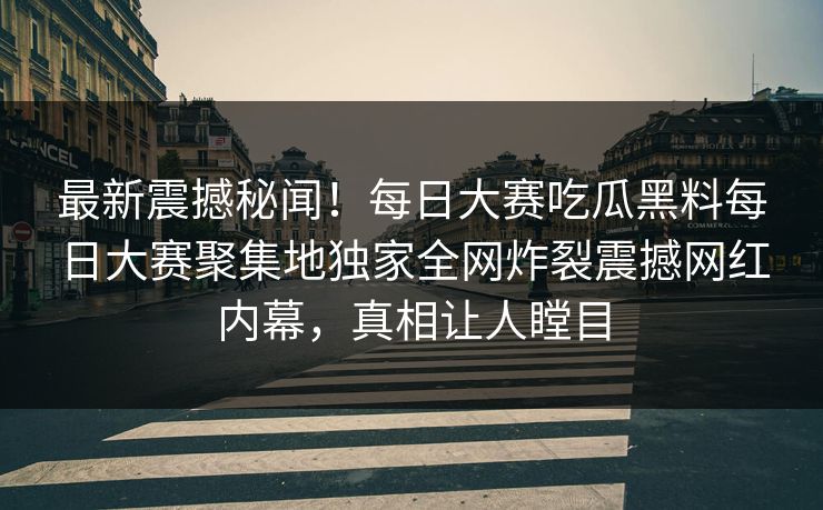 最新震撼秘闻！每日大赛吃瓜黑料每日大赛聚集地独家全网炸裂震撼网红内幕，真相让人瞠目