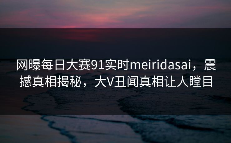 网曝每日大赛91实时meiridasai，震撼真相揭秘，大V丑闻真相让人瞠目